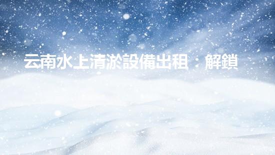 云南水上清淤設備出租：解鎖水域奇跡，暢享清澈無憂！
